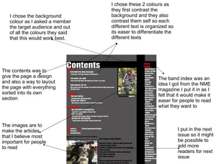 The images are to make the articles that I believe most important for people to read  The contents was to give the page a design and also a way to layout the page with everything sorted into its own section The band index was an idea I got from the NME magazine I put it in as I felt that it would make it easer for people to read what they want to I put in the next issue so it might be possible to add more readers for next issue I chose these 2 colours as they first contrast the background and they also contrast them self so each different text is organized so its easer to differentiate the different texts I chose the background colour as I asked a member the target audience and out of all the colours they said that this would work best. 