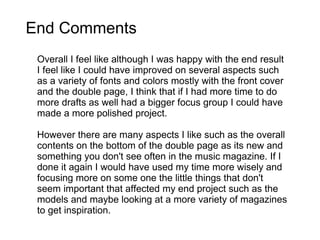 Overall I feel like although I was happy with the end result I feel like I could have improved on several aspects such as a variety of fonts and colors mostly with the front cover and the double page, I think that if I had more time to do more drafts as well had a bigger focus group I could have made a more polished project. However there are many aspects I like such as the overall contents on the bottom of the double page as its new and something you don't see often in the music magazine. If I done it again I would have used my time more wisely and focusing more on some one the little things that don't seem important that affected my end project such as the models and maybe looking at a more variety of magazines to get inspiration.  End Comments 