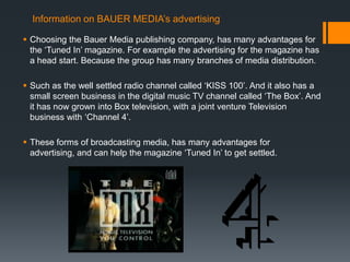 Information on BAUER MEDIA’s advertising

 Choosing the Bauer Media publishing company, has many advantages for
  the ‘Tuned In’ magazine. For example the advertising for the magazine has
  a head start. Because the group has many branches of media distribution.

 Such as the well settled radio channel called ‘KISS 100’. And it also has a
  small screen business in the digital music TV channel called ‘The Box’. And
  it has now grown into Box television, with a joint venture Television
  business with ‘Channel 4’.

 These forms of broadcasting media, has many advantages for
  advertising, and can help the magazine ‘Tuned In’ to get settled.
 