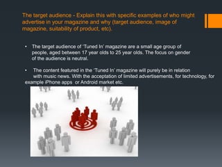 The target audience - Explain this with specific examples of who might
advertise in your magazine and why (target audience, image of
magazine, suitability of product, etc).


 •   The target audience of ‘Tuned In’ magazine are a small age group of
     people, aged between 17 year olds to 25 year olds. The focus on gender
     of the audience is neutral.

 •  The content featured in the ‘Tuned In’ magazine will purely be in relation
    with music news. With the acceptation of limited advertisements, for technology, for
 example iPhone apps or Android market etc.
 