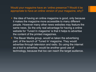 Would your magazine have an ‘online presence’? Would it be
appropriate to have an online version of your magazine, why?

 the idea of having an online magazine is good, only because
  it makes the magazine more accessible to many different
  people. However many other news websites may feature the
  same news. So the only real advantage for having a online
  website for ‘Tuned In magazine’ is that it helps to advertise
  the content of the printed magazines.
 The Bauer Media group, would’ve taken the advertising
  part, of the launch of ‘Tuned In’ magazine. They would
  advertise through television and radio. So using the internet
  as a tool to advertise, would be another good use of
  technology, because that too can reach the target audience.
 