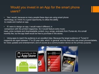 Would you invest in an App for the smart phone
       users?
• Yes I would, because so many people these days are using smart phone
 technology, so I think it’s a good opportunity, to utilize the ability
 to create and market an app.

• If I were to design an app, I would make it different, in
 comparison with the printed magazines. So it would feature extra music
news, prize contests and downloadable content, (e.g. songs, podcasts from iTunes etc. At a small
monthly fee, but the app itself would be free to purchase in the stores.

• Using apps to reach the audience is an excellent idea. Because the target audience of ‘Tuned In’
magazine are aged between 17 to 25 year olds, which ‘in general’ are the ones who use smart phones/tablets,
for news updates and entertainment, and of course as a communication device as the primary purpose.
 