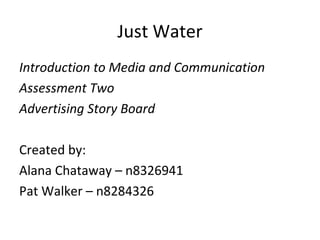 Just Water
Introduction to Media and Communication
Assessment Two
Advertising Story Board

Created by:
Alana Chataway – n8326941
Pat Walker – n8284326
 
