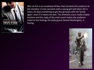 Man on fire is an emotional thriller that connects the audience to
the storyline. A man connects with a young girl and when she is
taken, he does everything to get this girl back with her family
again- even if it means his own. The dramatic music really creates
emotion and the reply of the main event makes the audience
relate to the feelings the body guard, Denzal Washington, is
having.
 