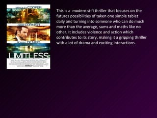 This is a modern si-fi thriller that focuses on the
futures possibilities of taken one simple tablet
daily and turning into someone who can do much
more than the average, sums and maths like no
other. It includes violence and action which
contributes to its story, making it a gripping thriller
with a lot of drama and exciting interactions.
 