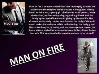 Man on fire is an emotional thriller that thoroughly attaches the
     audience to the storyline and characters. A bodyguard silently
    bonds with his job, a young girl of whom he much protect; when
      she is taken, he does everything to get this girl back with her
       family again- even if it means his giving up his own life. The
    dramatic music really creates emotion and the reply of the main
    event makes the audience relate to the feelings the body guard,
    Denzel Washington, is having and feel no vengeance toward the
    brutal actions and crime his commits towards the villains. Such a
     fantastic film, emotional roller-coaster, not one to be missed!




     N FI RE
 AN O
M
 
