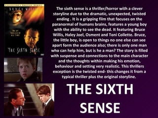 The sixth sense is a thriller/horror with a clever
 storyline due to the dramatic, unexpected, twisted
   ending . It is a gripping film that focuses on the
paranormal of humans brains, features a young boy
 with the ability to see the dead. It featuring Bruce
 Willis, Haley Joel, Osment and Toni Collette. Bruce,
 the little boy, is open to things no one else can see
apart form the audience also; there is only one man
who can help him, but is he a man? The story is filled
with suspense and connections to the main character
    and the thoughts within making his emotion,
  behaviour and setting very realistic. This thrillers
 exception is the twisted end- this changes it from a
      typical thriller plus the original storyline.


        THE SIXTH
          SENSE
 