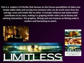 This is a modern si-fi thriller that focuses on the futures possibilities of taken one
 simple tablet daily and turning into someone who can do much more than the
  average, sums and maths like no other. It includes violence and action which
   contributes to its story, making it a gripping thriller with a lot of drama and
 exciting interactions. The graphics, filming and new features to filming make it
                         modern and fascinating to watch.
 
