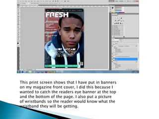 This print screen shows that I have put in banners
on my magazine front cover, I did this because I
wanted to catch the readers eye banner at the top
and the bottom of the page. I also put a picture
of wristbands so the reader would know what the
wristband they will be getting.
 