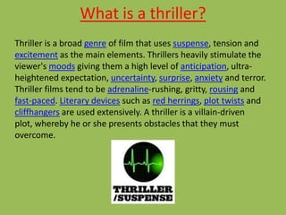 What is a thriller?
Thriller is a broad genre of film that uses suspense, tension and
excitement as the main elements. Thrillers heavily stimulate the
viewer's moods giving them a high level of anticipation, ultra-
heightened expectation, uncertainty, surprise, anxiety and terror.
Thriller films tend to be adrenaline-rushing, gritty, rousing and
fast-paced. Literary devices such as red herrings, plot twists and
cliffhangers are used extensively. A thriller is a villain-driven
plot, whereby he or she presents obstacles that they must
overcome.
 
