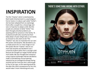 INSPIRATION
The film “Orphan” which is distributed by
Dark Castle Entertainment is a psychological
horror movie, it is about a girl called "Esther",
she has been adopted from an orphanage
home after a couple has a miscarriage and
sees no hope but to adopt a child .But the
couple are unknown of what "Esther" has
been through and what problems are
awaiting with her presence in the family .“A
husband and wife who recently lost their
baby adopt a 9-year-old girl who is not nearly
as innocent as she claims to be.”The
“Orphan” was also an inspiration for our own
film poster and storyline. We decided to use
a simple picture for our main image on our
film poster like the “orphan”. And on our
main task storyline we decided to use a
university student rather than a younger child
because we thought our target market will be
more wider. We also thought that instead of
using a typical orphanage child we decided to
make a contradicting unusual opening
sequence by our protagonist already having
recently lost her mum but she is old enough
to live on her own, so the opening would be
the after life o fthis consequence for her, this
would make it more interesting and scary
 