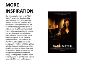 MORE
INSPIRATION
Our film was also inspired by “Dark
Water”, which was distributed by
Touchstone Pictures. This is a story
about a mother and daughter who
move into a new apartment and get
haunted and see signs of distress. “A
mother and daughter, still wounded
from a bitter custody dispute, hole up
in a run-down apartment building.
Adding further drama to their plight,
they are targeted by the ghost of
former resident.” This film was also
inspirational to us because it was
based upon a mother who had split up
with her husband and because of her
daughters school problems they have
moved into a new apartment and are
facing consequences of someone
always taunting them. Another way it
helped us was, to get the exact picture
we wanted for our own film poster.
 