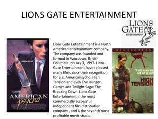 LIONS GATE ENTERTAINMENT

      Lions Gate Entertainment is a North
      American entertainment company.
      The company was founded and
      formed in Vancouver, British
      Columbia, on July 3, 1997. Lions
      Gate Entertainment have released
      many films since their recognition
      for e.g. America Psycho, High
      Tension and even The Hunger
      Games and Twilight Saga: The
      Breaking Dawn. Lions Gate
      Entertainment is the most
      commercially successful
      independent film distribution
      company , and is the seventh most
      profitable movie studio.
 