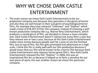 WHY WE CHOSE DARK CASTLE
            ENTERTAINMENT
• The main reason we chose Dark Castle Entertainment to be our
  production company was because they specialise in the genre of horror
  and also they are well known in their sub genre of psychological horror
  films, for example they have released “Unknown” and “Orphan” which
  made a total of $78,337,373 for the company. Instead of choosing a well
  known production company like e.g. Warner Bros Entertainment, which
  produces a varied genre of film, we decided to choose a more complex
  one. Dark Castle Entertainment doesn’t release too many films a year but
  they release one or two a year, because of this Dark Castle Entertainment
  makes more money because people wait for a year to see the finished
  film, but on top of this, the film gets promoted and advertised on a high
  scale. I think this fits in really well with our film production because it
  would mean that our film will be known to be a horror film because Dark
  Castle Entertainment only releases horror genre film’s. Also Dark Castle
  Entertainment released the film “Orphan” in 2009, this was an
  inspirational film for us because it helped us to form a storyline for our
  own piece of work, this was another reason we chose this particular
  company.
 