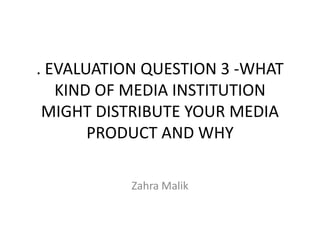 . EVALUATION QUESTION 3 -WHAT
   KIND OF MEDIA INSTITUTION
 MIGHT DISTRIBUTE YOUR MEDIA
       PRODUCT AND WHY

           Zahra Malik
 