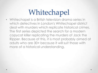 Whitechapel
• Whitechapel is a British television drama series in
which detectives in London's Whitechapel district
deal with murders which replicate historical crimes.
The first series depicted the search for a modern
copycat killer replicating the murders of Jack the
Ripper. Because of this, it is most probably aimed at
adults who are 30+ because it will suit those with
more of a historical understanding.

 