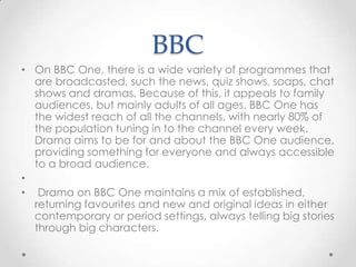 BBC
• On BBC One, there is a wide variety of programmes that
are broadcasted, such the news, quiz shows, soaps, chat
shows and dramas. Because of this, it appeals to family
audiences, but mainly adults of all ages. BBC One has
the widest reach of all the channels, with nearly 80% of
the population tuning in to the channel every week.
Drama aims to be for and about the BBC One audience,
providing something for everyone and always accessible
to a broad audience.
•
• Drama on BBC One maintains a mix of established,
returning favourites and new and original ideas in either
contemporary or period settings, always telling big stories
through big characters.

 