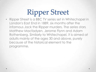 Ripper Street
• Ripper Street is a BBC TV series set in Whitechapel in
London's East End in 1889, six months after the
infamous Jack the Ripper murders. The series stars
Matthew Macfadyen, Jerome Flynn and Adam
Rothenberg. Similarly to Whitechapel, it is aimed at
adults mainly of the ages 30 and above, purely
because of the historical element to the
programme.

 