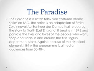 The Paradise
• The Paradise is a British television costume drama
series on BBC. The series is an adaptation of Émile
Zola's novel Au Bonheur des Dames that relocates
the story to North East England. It begins in 1875 and
portrays the lives and loves of the people who work,
shop and trade in and around the first English
department store. Again because of the historical
element, I think the programme is aimed at
audiences from 30-40+.

 