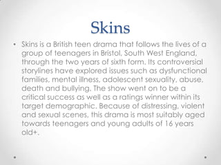 Skins
• Skins is a British teen drama that follows the lives of a
group of teenagers in Bristol, South West England,
through the two years of sixth form. Its controversial
storylines have explored issues such as dysfunctional
families, mental illness, adolescent sexuality, abuse,
death and bullying. The show went on to be a
critical success as well as a ratings winner within its
target demographic. Because of distressing, violent
and sexual scenes, this drama is most suitably aged
towards teenagers and young adults of 16 years
old+.

 