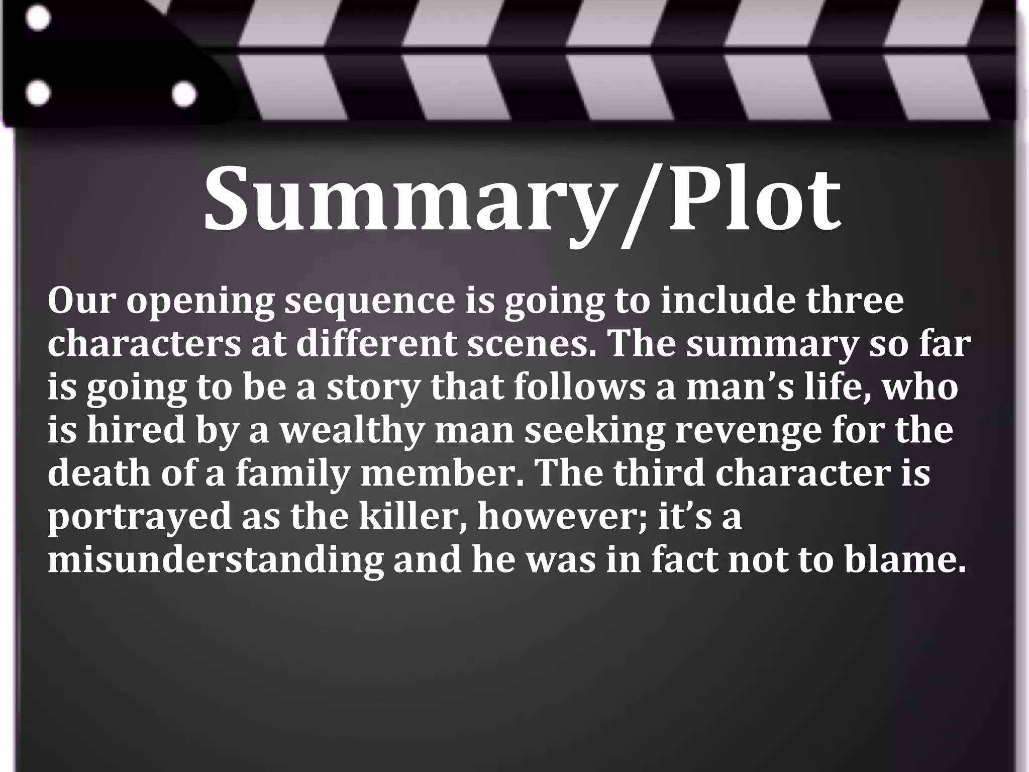 Summary/Plot
Our opening sequence is going to include three
characters at different scenes. The summary so far
is going to be a story that follows a man’s life, who
is hired by a wealthy man seeking revenge for the
death of a family member. The third character is
portrayed as the killer, however; it’s a
misunderstanding and he was in fact not to blame.

 