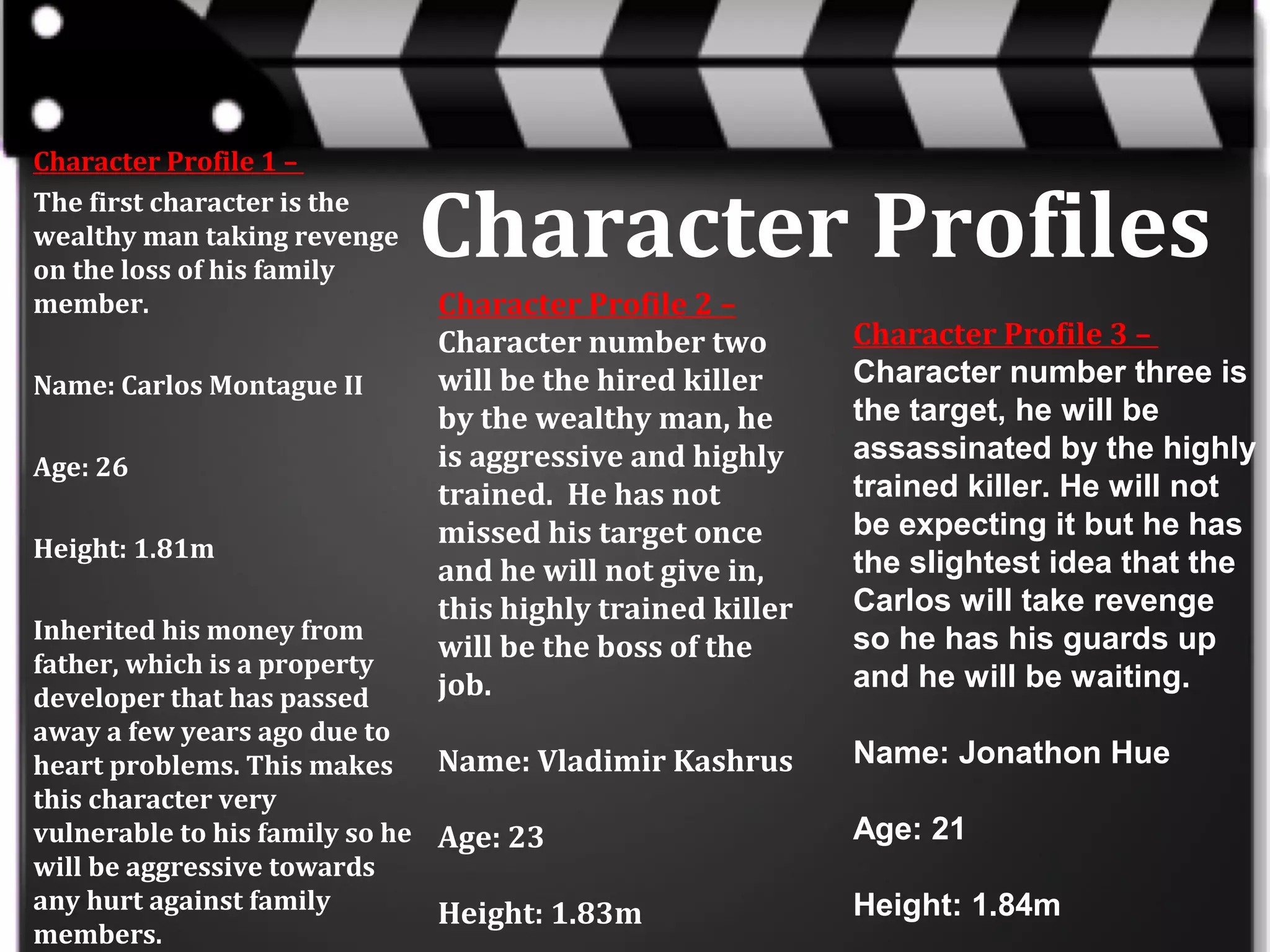 Character Profile 1 –
The first character is the
wealthy man taking revenge
on the loss of his family
member.
Name: Carlos Montague II
Age: 26
Height: 1.81m

Character Profiles
Character Profile 2 –
Character number two
will be the hired killer
by the wealthy man, he
is aggressive and highly
trained. He has not
missed his target once
and he will not give in,
this highly trained killer
will be the boss of the
job.

Inherited his money from
father, which is a property
developer that has passed
away a few years ago due to
Name: Vladimir Kashrus
heart problems. This makes
this character very
vulnerable to his family so he Age: 23
will be aggressive towards
any hurt against family
Height: 1.83m
members.

Character Profile 3 –
Character number three is
the target, he will be
assassinated by the highly
trained killer. He will not
be expecting it but he has
the slightest idea that the
Carlos will take revenge
so he has his guards up
and he will be waiting.
Name: Jonathon Hue
Age: 21
Height: 1.84m

 