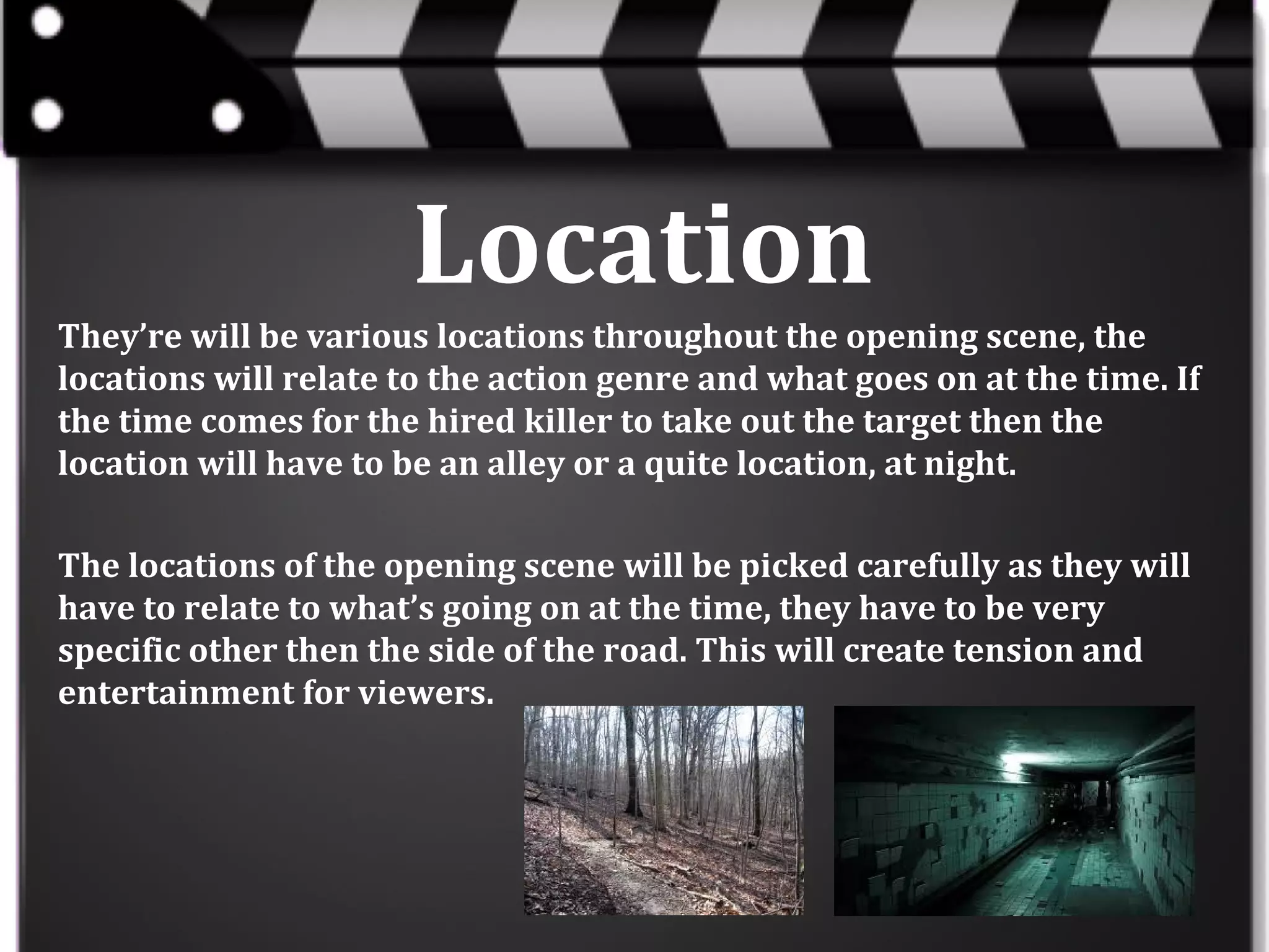 Location
They’re will be various locations throughout the opening scene, the
locations will relate to the action genre and what goes on at the time. If
the time comes for the hired killer to take out the target then the
location will have to be an alley or a quite location, at night.
The locations of the opening scene will be picked carefully as they will
have to relate to what’s going on at the time, they have to be very
specific other then the side of the road. This will create tension and
entertainment for viewers.

 