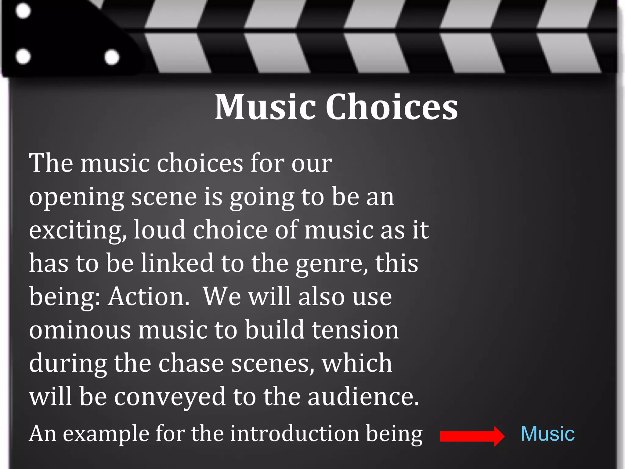 Music Choices
The music choices for our
opening scene is going to be an
exciting, loud choice of music as it
has to be linked to the genre, this
being: Action. We will also use
ominous music to build tension
during the chase scenes, which
will be conveyed to the audience.
An example for the introduction being

Music

 