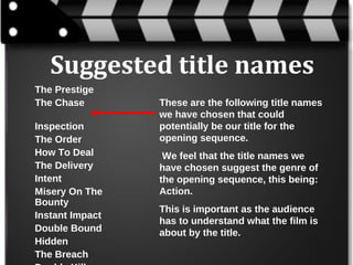 Suggested title names
The Prestige
The Chase
Inspection
The Order
How To Deal
The Delivery
Intent
Misery On The
Bounty
Instant Impact
Double Bound
Hidden
The Breach

These are the following title names
we have chosen that could
potentially be our title for the
opening sequence.
We feel that the title names we
have chosen suggest the genre of
the opening sequence, this being:
Action.
This is important as the audience
has to understand what the film is
about by the title.

 
