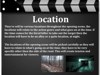 Location
They’re will be various locations throughout the opening scene, the
locations will relate to the action genre and what goes on at the time. If
the time comes for the hired killer to take out the target then the
location will have to be an alley or a quite location, at night.
The locations of the opening scene will be picked carefully as they will
have to relate to what’s going on at the time, they have to be very
specific other then the side of the road. This will create tension and
entertainment for viewers.

 