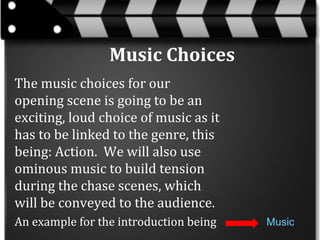 Music Choices
The music choices for our
opening scene is going to be an
exciting, loud choice of music as it
has to be linked to the genre, this
being: Action. We will also use
ominous music to build tension
during the chase scenes, which
will be conveyed to the audience.
An example for the introduction being

Music

 