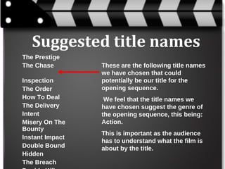 Suggested title names
The Prestige
The Chase
Inspection
The Order
How To Deal
The Delivery
Intent
Misery On The
Bounty
Instant Impact
Double Bound
Hidden
The Breach

These are the following title names
we have chosen that could
potentially be our title for the
opening sequence.
We feel that the title names we
have chosen suggest the genre of
the opening sequence, this being:
Action.
This is important as the audience
has to understand what the film is
about by the title.

 