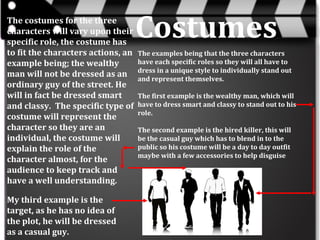 The costumes for the three
characters will vary upon their
specific role, the costume has
to fit the characters actions, an
example being; the wealthy
man will not be dressed as an
ordinary guy of the street. He
will in fact be dressed smart
and classy. The specific type of
costume will represent the
character so they are an
individual, the costume will
explain the role of the
character almost, for the
audience to keep track and
have a well understanding.
My third example is the
target, as he has no idea of
the plot, he will be dressed
as a casual guy.

Costumes
The examples being that the three characters
have each specific roles so they will all have to
dress in a unique style to individually stand out
and represent themselves.
The first example is the wealthy man, which will
have to dress smart and classy to stand out to his
role.
The second example is the hired killer, this will
be the casual guy which has to blend in to the
public so his costume will be a day to day outfit
maybe with a few accessories to help disguise

 