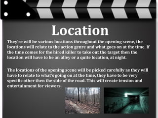 Location
They’re will be various locations throughout the opening scene, the
locations will relate to the action genre and what goes on at the time. If
the time comes for the hired killer to take out the target then the
location will have to be an alley or a quite location, at night.
The locations of the opening scene will be picked carefully as they will
have to relate to what’s going on at the time, they have to be very
specific other then the side of the road. This will create tension and
entertainment for viewers.

 