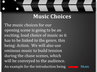 Music Choices
The music choices for our
opening scene is going to be an
exciting, loud choice of music as it
has to be linked to the genre, this
being: Action. We will also use
ominous music to build tension
during the chase scenes, which
will be conveyed to the audience.
An example for the introduction being

Music

 