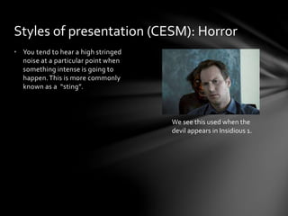 • You tend to hear a high stringed
noise at a particular point when
something intense is going to
happen.This is more commonly
known as a “sting”.
Styles of presentation (CESM): Horror
We see this used when the
devil appears in Insidious 1.
 
