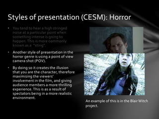 • You tend to hear a high stringed
noise at a particular point when
something intense is going to
happen.This is more commonly
known as a “sting”.
• Another style of presentation in the
horror genre is using a point of view
camera shot (POV).
• By doing so it creates the illusion
that you are the character, therefore
maximising the viewers’
involvement in the film, and giving
audience members a more thrilling
experience.This is as a result of
spectators being in a more realistic
environment.
Styles of presentation (CESM): Horror
An example of this is in the BlairWitch
project.
 