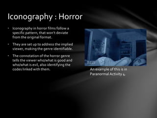 • Iconography in horror films follow a
specific pattern, that won’t deviate
from the original format.
• They are set up to address the implied
viewer, making the genre identifiable.
• The connotation of the horror genre
tells the viewer who/what is good and
who/what is evil, also identifying the
codes linked with them.
Iconography : Horror
An example of this is in
Paranormal Activity 4.
 