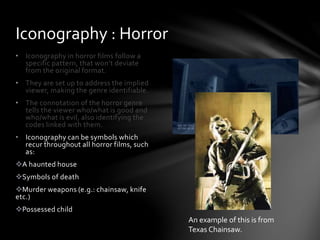 • Iconography in horror films follow a
specific pattern, that won’t deviate
from the original format.
• They are set up to address the implied
viewer, making the genre identifiable.
• The connotation of the horror genre
tells the viewer who/what is good and
who/what is evil, also identifying the
codes linked with them.
• Iconography can be symbols which
recur throughout all horror films, such
as:
A haunted house
Symbols of death
Murder weapons (e.g.: chainsaw, knife
etc.)
Possessed child
Iconography : Horror
An example of this is from
Texas Chainsaw.
 