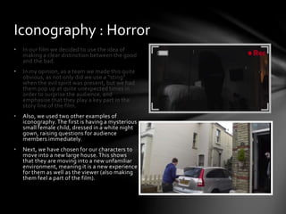 • In our film we decided to use the idea of
making a clear distinction between the good
and the bad.
• In my opinion, as a team we made this quite
obvious, as not only did we use a “sting”
when the evil spirit was present, but we had
them pop up at quite unexpected times in
order to surprise the audience, and
emphasise that they play a key part in the
story line of the film.
• Also, we used two other examples of
iconography. The first is having a mysterious
small female child, dressed in a white night
gown, raising questions for audience
members immediately.
• Next, we have chosen for our characters to
move into a new large house. This shows
that they are moving into a new unfamiliar
environment, meaning it is a new experience
for them as well as the viewer (also making
them feel a part of the film).
Iconography : Horror
 