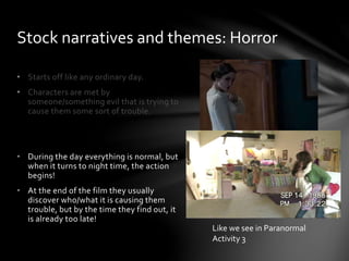 • Starts off like any ordinary day.
• Characters are met by
someone/something evil that is trying to
cause them some sort of trouble.
• During the day everything is normal, but
when it turns to night time, the action
begins!
• At the end of the film they usually
discover who/what it is causing them
trouble, but by the time they find out, it
is already too late!
Stock narratives and themes: Horror
Like we see in Paranormal
Activity 3
 