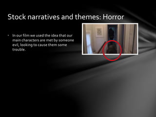 • In our film we used the idea that our
main characters are met by someone
evil, looking to cause them some
trouble.
Stock narratives and themes: Horror
 