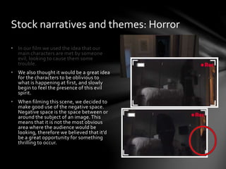 • In our film we used the idea that our
main characters are met by someone
evil, looking to cause them some
trouble.
• We also thought it would be a great idea
for the characters to be oblivious to
what is happening at first, and slowly
begin to feel the presence of this evil
spirit.
• When filming this scene, we decided to
make good use of the negative space.
Negative space is the space between or
around the subject of an image.This
means that it is not the most obvious
area where the audience would be
looking, therefore we believed that it’d
be a great opportunity for something
thrilling to occur.
Stock narratives and themes: Horror
 