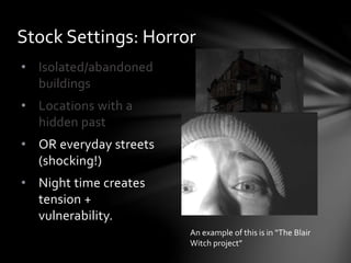 • Isolated/abandoned
buildings
• Locations with a
hidden past
• OR everyday streets
(shocking!)
• Night time creates
tension +
vulnerability.
Stock Settings: Horror
An example of this is in “The Blair
Witch project”
 
