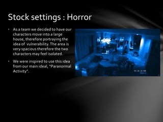 • As a team we decided to have our
characters move into a large
house, therefore portraying the
idea of vulnerability.The area is
very spacious therefore the two
characters may feel isolated.
• We were inspired to use this idea
from our main ideal, “Paranormal
Activity”.
Stock settings : Horror
 