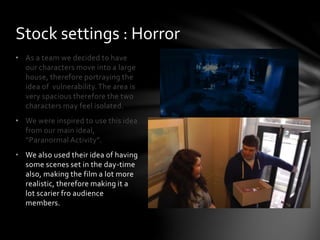 • As a team we decided to have
our characters move into a large
house, therefore portraying the
idea of vulnerability.The area is
very spacious therefore the two
characters may feel isolated.
• We were inspired to use this idea
from our main ideal,
“Paranormal Activity”.
• We also used their idea of having
some scenes set in the day-time
also, making the film a lot more
realistic, therefore making it a
lot scarier fro audience
members.
Stock settings : Horror
 
