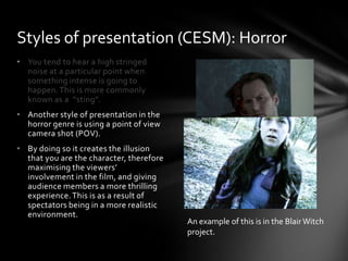 • You tend to hear a high stringed
noise at a particular point when
something intense is going to
happen.This is more commonly
known as a “sting”.
• Another style of presentation in the
horror genre is using a point of view
camera shot (POV).
• By doing so it creates the illusion
that you are the character, therefore
maximising the viewers’
involvement in the film, and giving
audience members a more thrilling
experience.This is as a result of
spectators being in a more realistic
environment.
Styles of presentation (CESM): Horror
An example of this is in the BlairWitch
project.
 