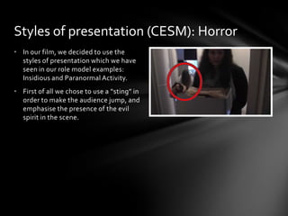 • In our film, we decided to use the
styles of presentation which we have
seen in our role model examples:
Insidious and Paranormal Activity.
• First of all we chose to use a “sting” in
order to make the audience jump, and
emphasise the presence of the evil
spirit in the scene.
Styles of presentation (CESM): Horror
 
