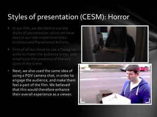 • In our film, we decided to use the
styles of presentation which we have
seen in our role model examples:
Insidious and Paranormal Activity.
• First of all we chose to use a “sting” in
order to make the audience jump, and
emphasise the presence of the evil
spirit in the scene.
• Next, we also used the same idea of
using a POV camera shot, in order to
engage the audience, and make them
feel a part of the film. We believed
that this would therefore enhance
their overall experience as a viewer.
Styles of presentation (CESM): Horror
 