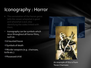 • The connotation of the horror genre
tells the viewer who/what is good
and who/what is evil, also
identifying the codes linked with
them.
• Iconography can be symbols which
recur throughout all horror films,
such as:
A haunted house
Symbols of death
Murder weapons (e.g.: chainsaw,
knife etc.)
Possessed child
Iconography : Horror
An example of this is from
Texas Chainsaw.
 